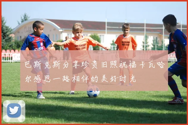 巴斯克斯分享珍贵旧照祝福卡瓦哈尔感恩一路相伴的美好时光