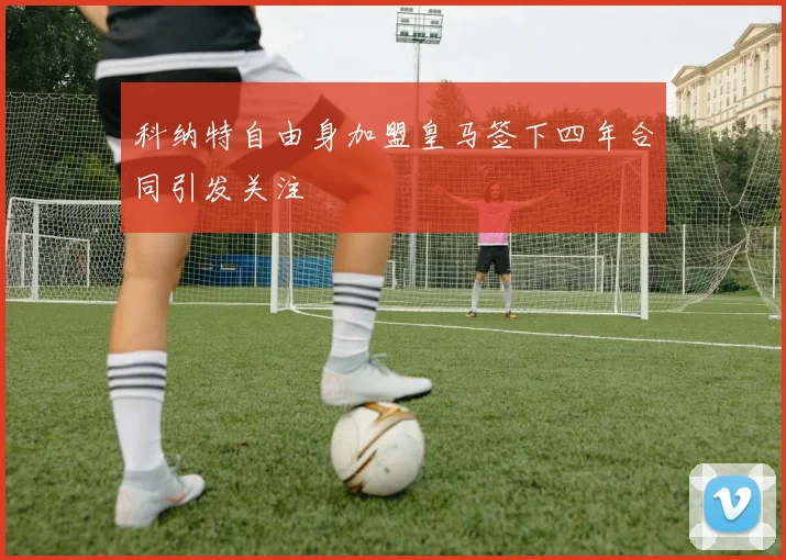 科纳特自由身加盟皇马签下四年合同引发关注