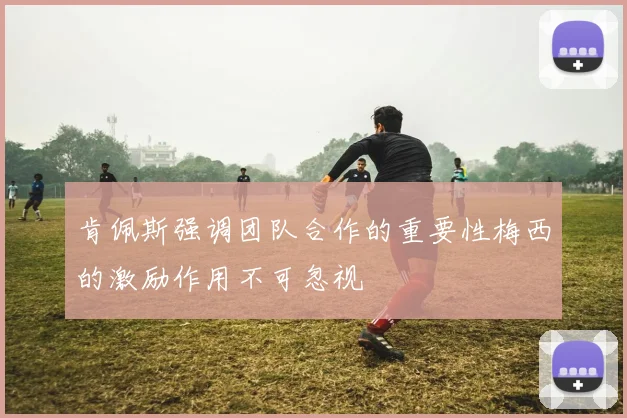 肯佩斯强调团队合作的重要性梅西的激励作用不可忽视