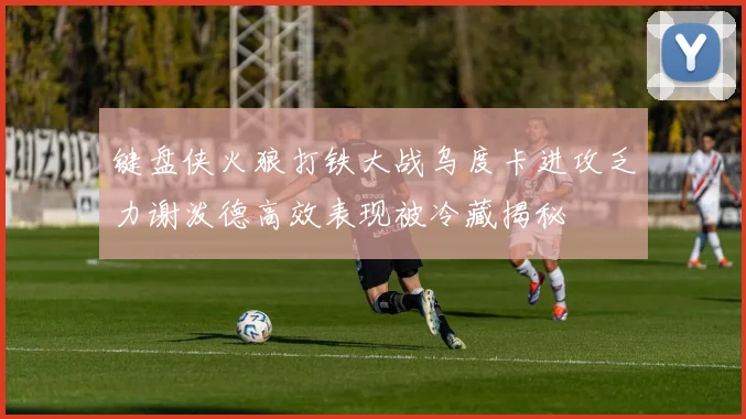 键盘侠火狼打铁大战乌度卡进攻乏力谢泼德高效表现被冷藏揭秘