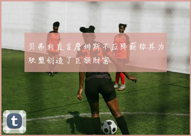 贝弗利直言詹姆斯不应降薪称其为联盟创造了巨额财富
