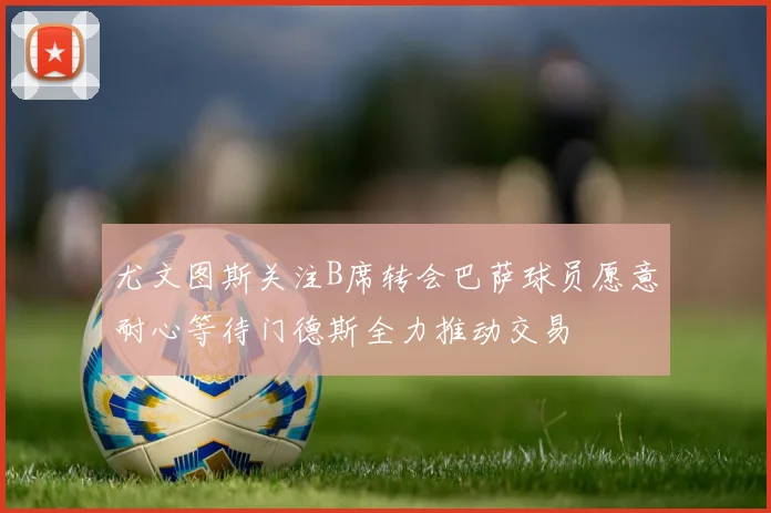 尤文图斯关注B席转会巴萨球员愿意耐心等待门德斯全力推动交易
