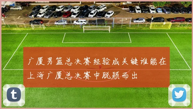 广厦男篮总决赛经验成关键谁能在上海广厦总决赛中脱颖而出