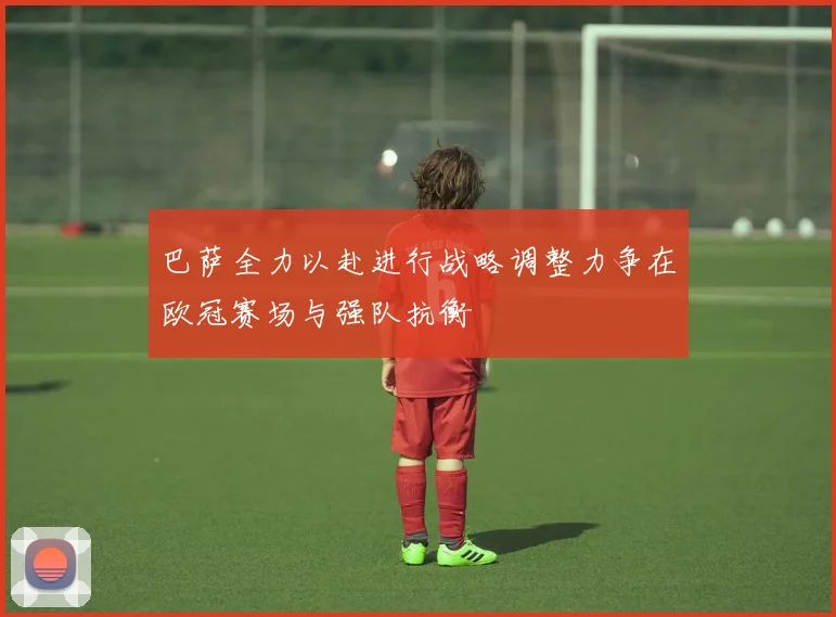 巴萨全力以赴进行战略调整力争在欧冠赛场与强队抗衡