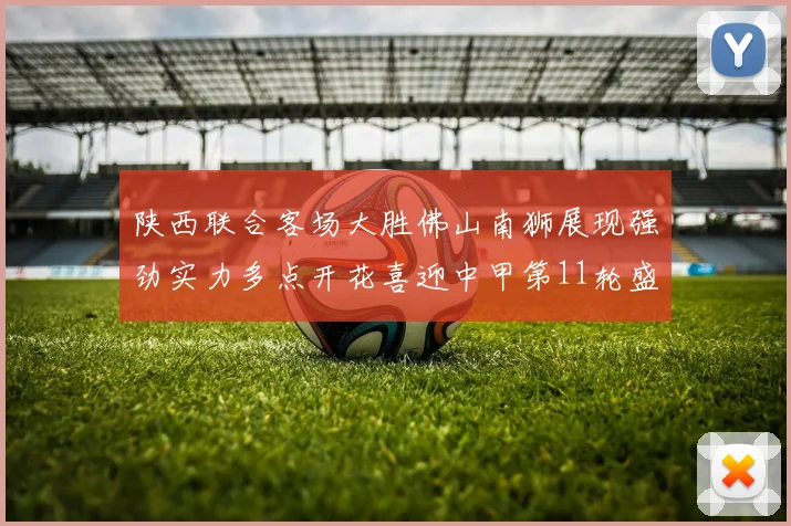 陕西联合客场大胜佛山南狮展现强劲实力多点开花喜迎中甲第11轮盛宴