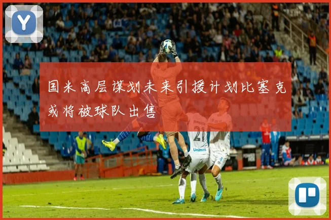 国米高层谋划未来引援计划比塞克或将被球队出售