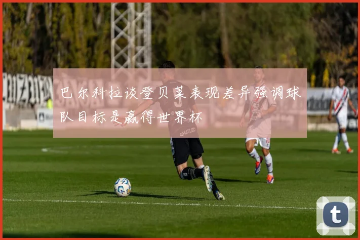 巴尔科拉谈登贝莱表现差异强调球队目标是赢得世界杯