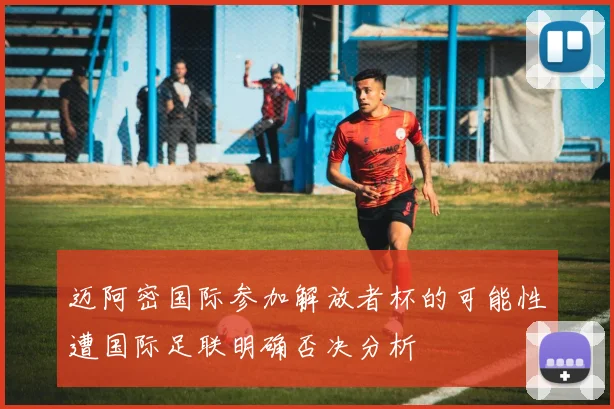 迈阿密国际参加解放者杯的可能性遭国际足联明确否决分析