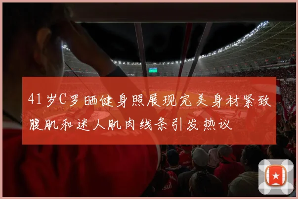 41岁C罗晒健身照展现完美身材紧致腹肌和迷人肌肉线条引发热议
