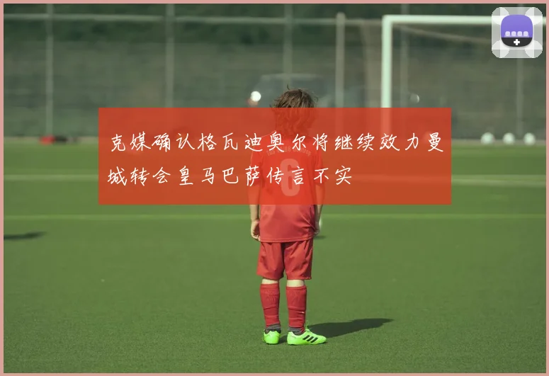 克媒确认格瓦迪奥尔将继续效力曼城转会皇马巴萨传言不实