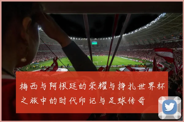 梅西与阿根廷的荣耀与挣扎世界杯之旅中的时代印记与足球传奇