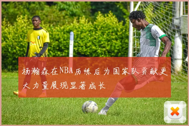杨瀚森在NBA历练后为国家队贡献更大力量展现显著成长
