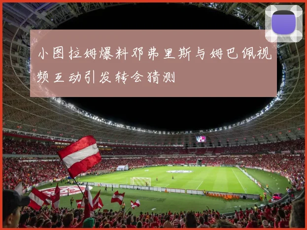 小图拉姆爆料邓弗里斯与姆巴佩视频互动引发转会猜测