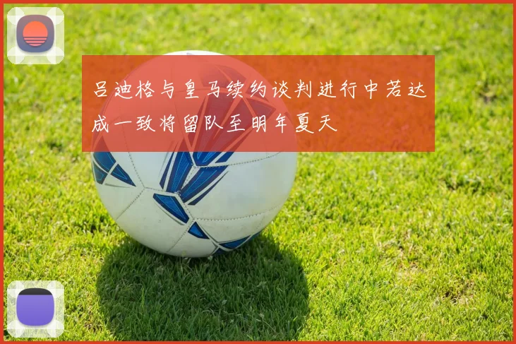 吕迪格与皇马续约谈判进行中若达成一致将留队至明年夏天