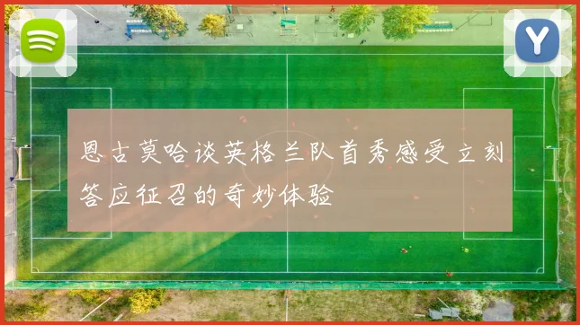 恩古莫哈谈英格兰队首秀感受立刻答应征召的奇妙体验