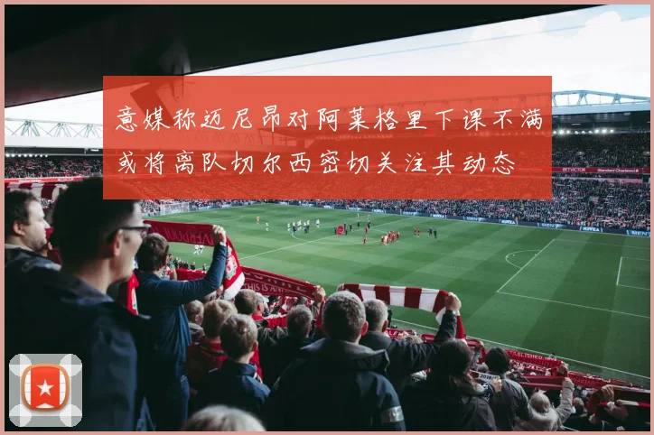 意媒称迈尼昂对阿莱格里下课不满或将离队切尔西密切关注其动态