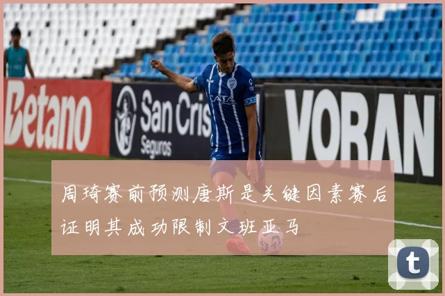 周琦赛前预测唐斯是关键因素赛后证明其成功限制文班亚马