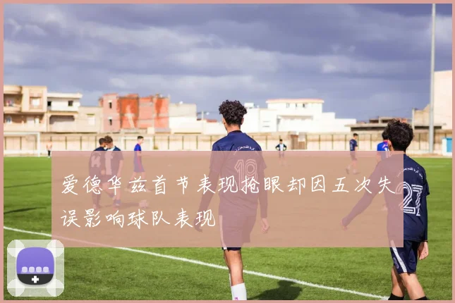 爱德华兹首节表现抢眼却因五次失误影响球队表现