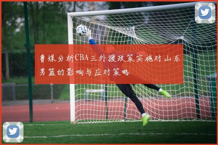 鲁媒分析CBA三外援政策实施对山东男篮的影响与应对策略