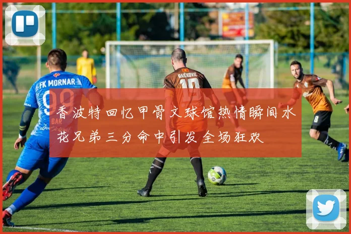 香波特回忆甲骨文球馆热情瞬间水花兄弟三分命中引发全场狂欢