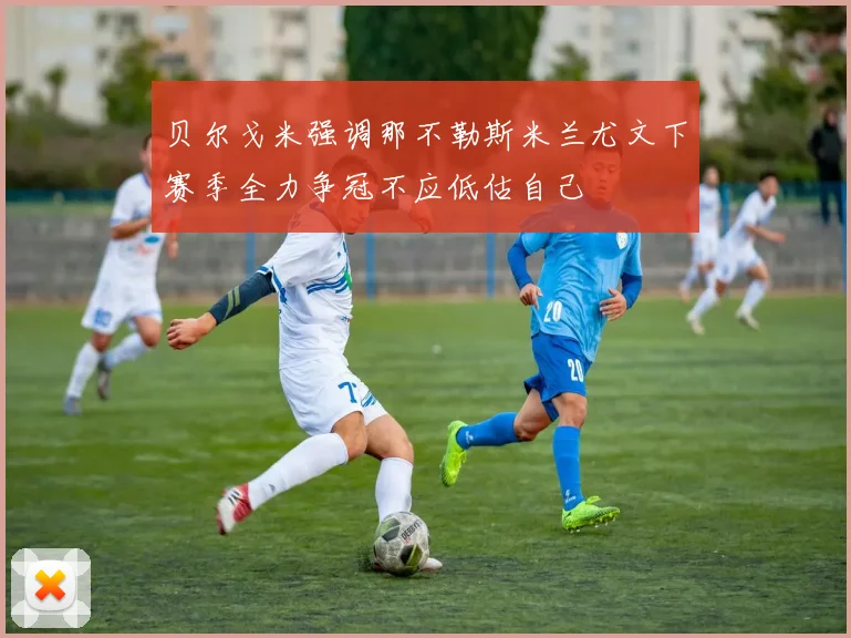 贝尔戈米强调那不勒斯米兰尤文下赛季全力争冠不应低估自己