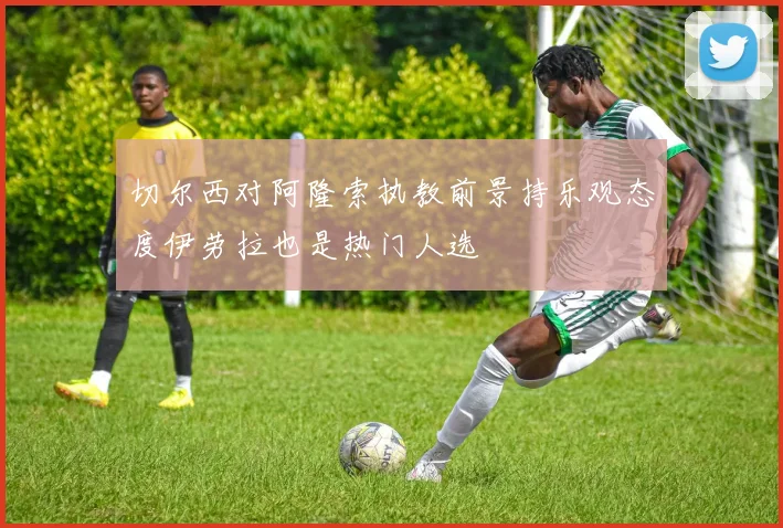 切尔西对阿隆索执教前景持乐观态度伊劳拉也是热门人选