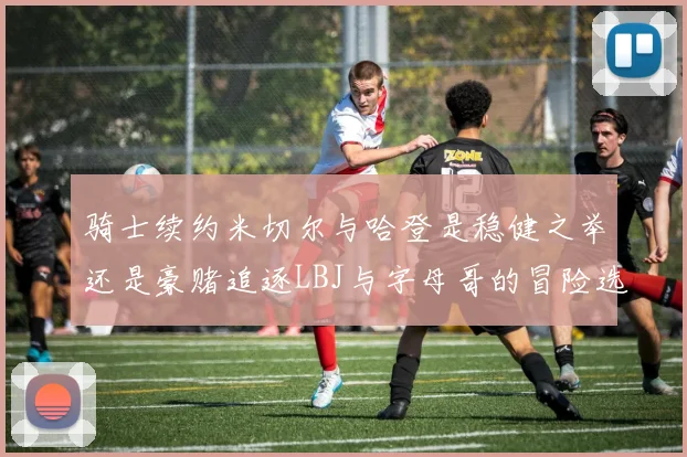 骑士续约米切尔与哈登是稳健之举还是豪赌追逐LBJ与字母哥的冒险选择