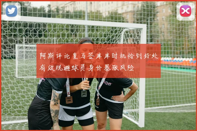 阿斯评论皇马签库库时机恰到好处有效规避球员身价暴涨风险