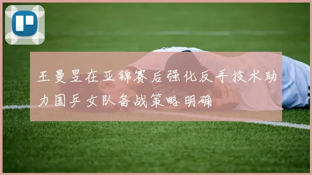 王曼昱在亚锦赛后强化反手技术助力国乒女队备战策略明确
